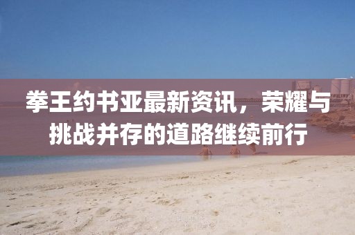 拳王约书亚最新资讯，荣耀与挑战并存的道路继续前行