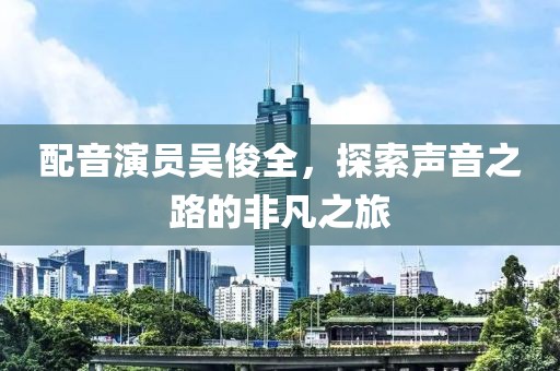配音演员吴俊全，探索声音之路的非凡之旅