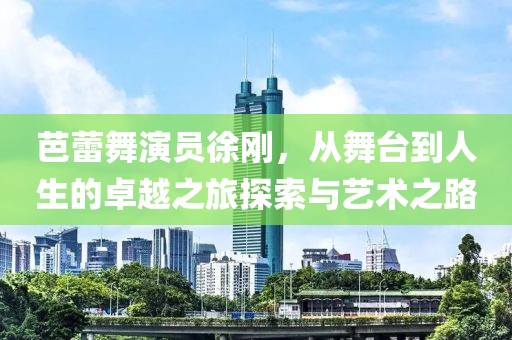 芭蕾舞演员徐刚，从舞台到人生的卓越之旅探索与艺术之路