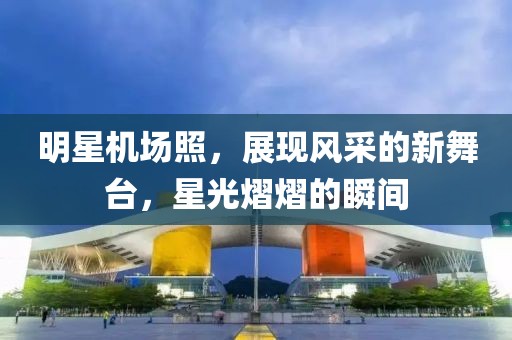 明星机场照，展现风采的新舞台，星光熠熠的瞬间