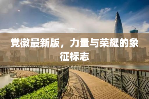 党徽最新版，力量与荣耀的象征标志