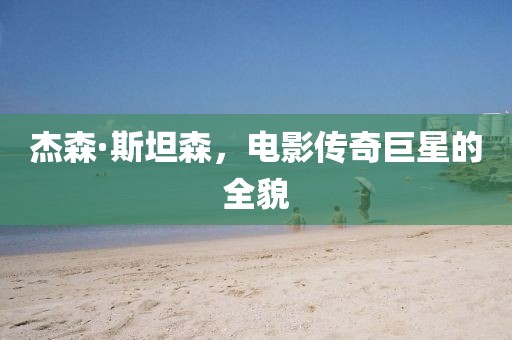 杰森·斯坦森，电影传奇巨星的全貌