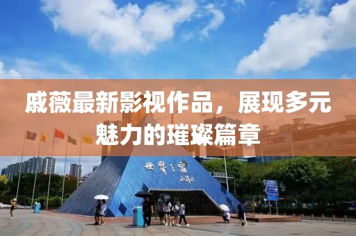 戚薇最新影视作品，展现多元魅力的璀璨篇章