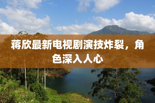 蒋欣最新电视剧演技炸裂，角色深入人心