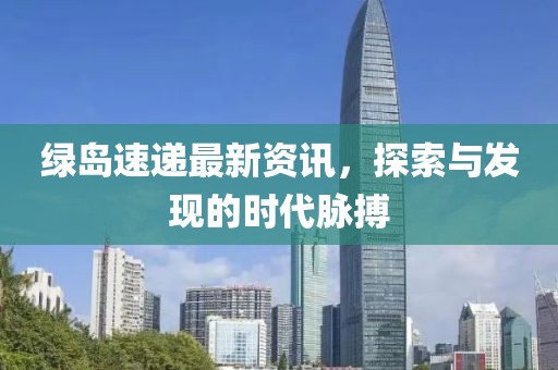 绿岛速递最新资讯，探索与发现的时代脉搏
