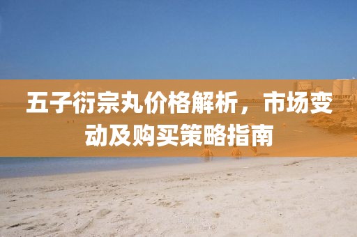 五子衍宗丸价格解析，市场变动及购买策略指南