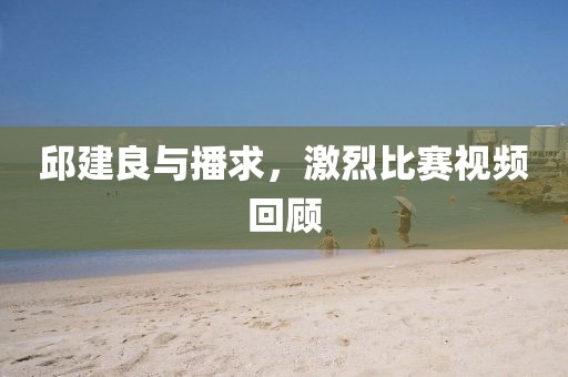 邱建良与播求，激烈比赛视频回顾