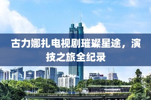 古力娜扎电视剧璀璨星途，演技之旅全纪录