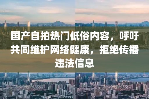 国产自拍热门低俗内容，呼吁共同维护网络健康，拒绝传播违法信息