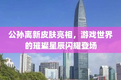 公孙离新皮肤亮相，游戏世界的璀璨星辰闪耀登场