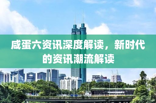 咸蛋六资讯深度解读，新时代的资讯潮流解读