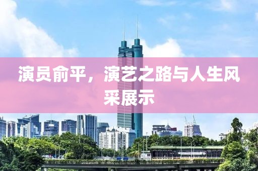 演员俞平，演艺之路与人生风采展示