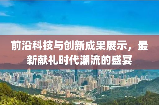 前沿科技与创新成果展示，最新献礼时代潮流的盛宴