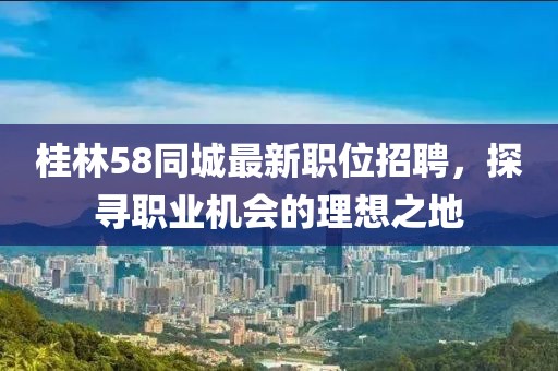 桂林58同城最新职位招聘，探寻职业机会的理想之地