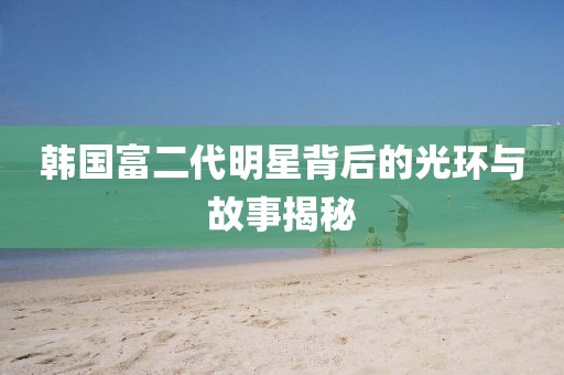 韩国富二代明星背后的光环与故事揭秘
