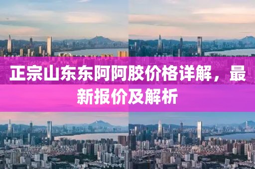 正宗山东东阿阿胶价格详解，最新报价及解析