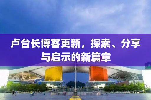 卢台长博客更新，探索、分享与启示的新篇章