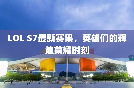 LOL S7最新赛果，英雄们的辉煌荣耀时刻