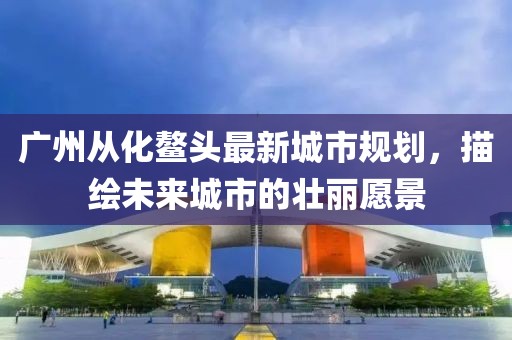 广州从化鳌头最新城市规划，描绘未来城市的壮丽愿景