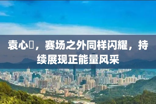 袁心玥，赛场之外同样闪耀，持续展现正能量风采