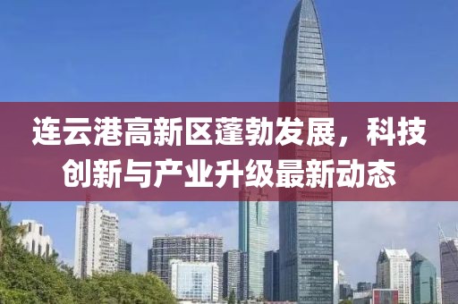连云港高新区蓬勃发展，科技创新与产业升级最新动态