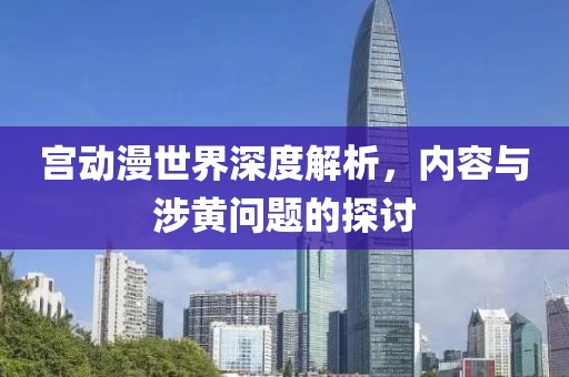 宫动漫世界深度解析，内容与涉黄问题的探讨