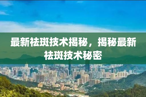 最新祛斑技术揭秘，揭秘最新祛斑技术秘密