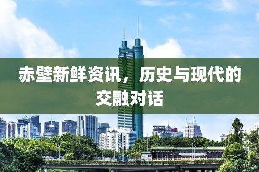赤壁新鲜资讯，历史与现代的交融对话