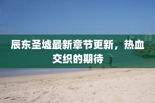 辰东圣墟最新章节更新，热血交织的期待