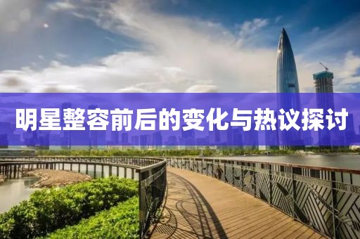 明星整容前后的变化与热议探讨
