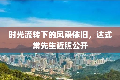 时光流转下的风采依旧，达式常先生近照公开