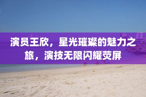 演员王欣，星光璀璨的魅力之旅，演技无限闪耀荧屏