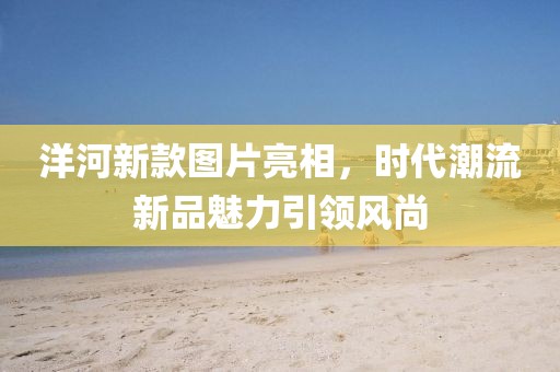 洋河新款图片亮相，时代潮流新品魅力引领风尚