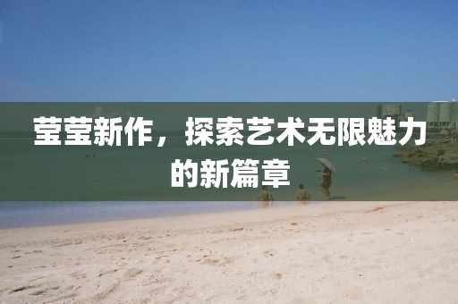 莹莹新作，探索艺术无限魅力的新篇章