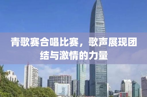 青歌赛合唱比赛，歌声展现团结与激情的力量