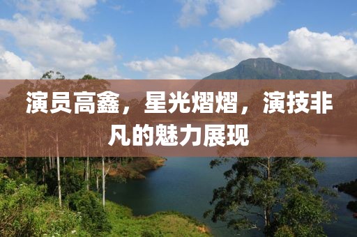 演员高鑫，星光熠熠，演技非凡的魅力展现