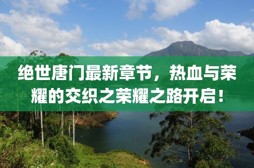 绝世唐门最新章节，热血与荣耀的交织之荣耀之路开启！