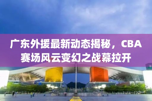 广东外援最新动态揭秘，CBA赛场风云变幻之战幕拉开