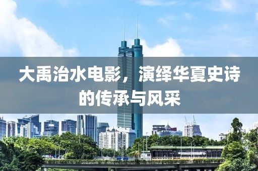 大禹治水电影，演绎华夏史诗的传承与风采