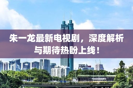 朱一龙最新电视剧，深度解析与期待热盼上线！