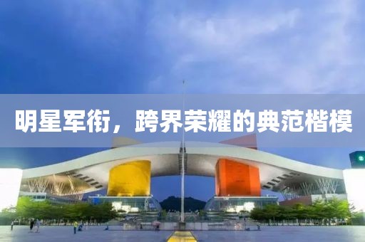 明星军衔，跨界荣耀的典范楷模