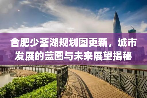 合肥少荃湖规划图更新，城市发展的蓝图与未来展望揭秘