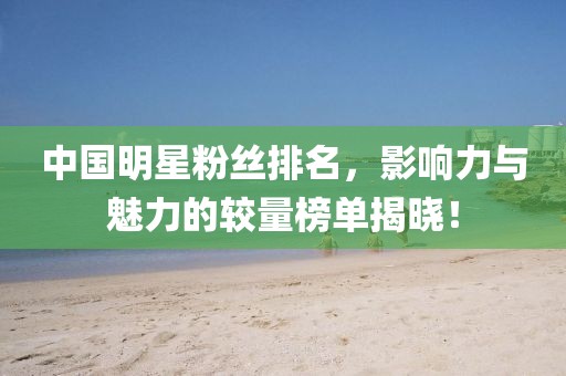 中国明星粉丝排名，影响力与魅力的较量榜单揭晓！