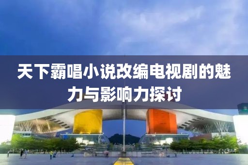 天下霸唱小说改编电视剧的魅力与影响力探讨