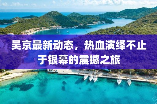 吴京最新动态，热血演绎不止于银幕的震撼之旅