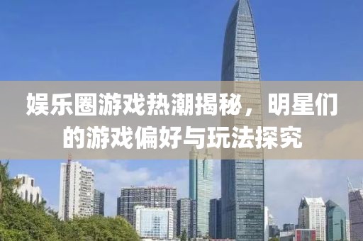 娱乐圈游戏热潮揭秘，明星们的游戏偏好与玩法探究