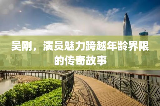 吴刚，演员魅力跨越年龄界限的传奇故事