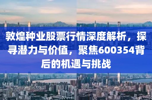 敦煌种业股票行情深度解析，探寻潜力与价值，聚焦600354背后的机遇与挑战