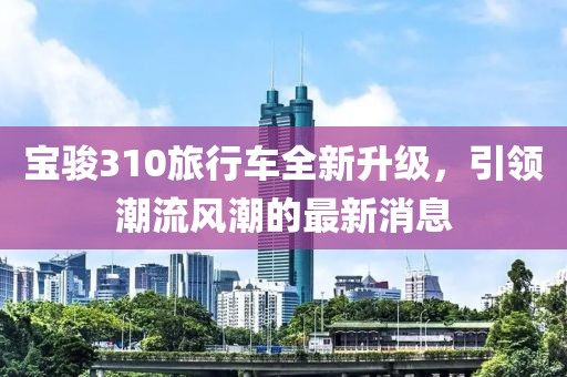 宝骏310旅行车全新升级，引领潮流风潮的最新消息