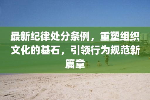 最新纪律处分条例，重塑组织文化的基石，引领行为规范新篇章